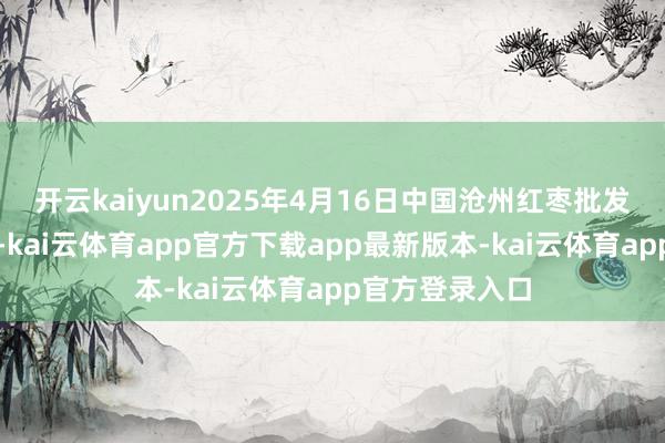 开云kaiyun2025年4月16日中国沧州红枣批发商场价钱行情-kai云体育app官方下载app最新版本-kai云体育app官方登录入口
