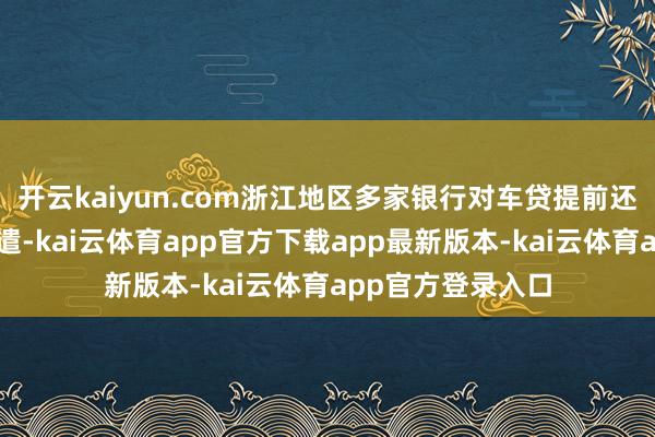 开云kaiyun.com浙江地区多家银行对车贷提前还款计策进行了调遣-kai云体育app官方下载app最新版本-kai云体育app官方登录入口