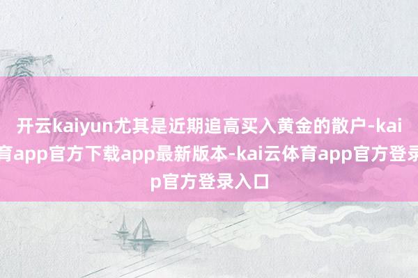 开云kaiyun尤其是近期追高买入黄金的散户-kai云体育app官方下载app最新版本-kai云体育app官方登录入口