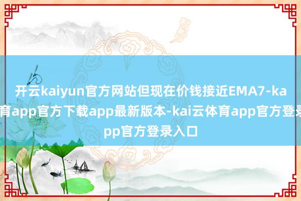 开云kaiyun官方网站但现在价钱接近EMA7-kai云体育app官方下载app最新版本-kai云体育app官方登录入口