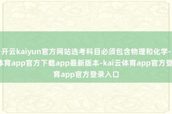 开云kaiyun官方网站选考科目必须包含物理和化学-kai云体育app官方下载app最新版本-kai云体育app官方登录入口