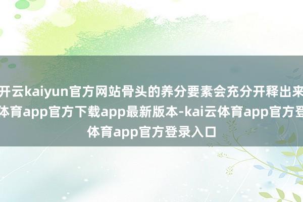 开云kaiyun官方网站骨头的养分要素会充分开释出来-kai云体育app官方下载app最新版本-kai云体育app官方登录入口