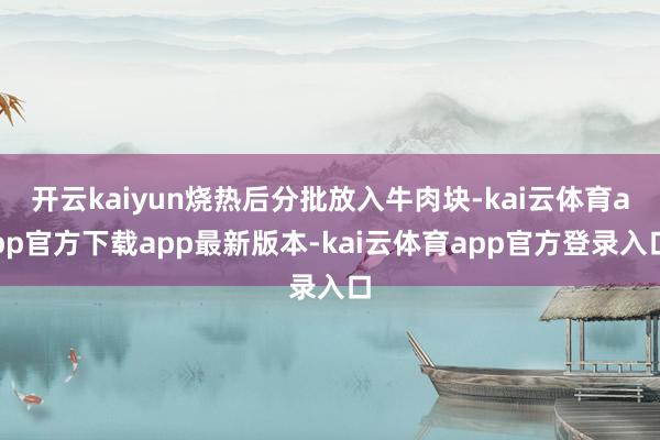 开云kaiyun烧热后分批放入牛肉块-kai云体育app官方下载app最新版本-kai云体育app官方登录入口