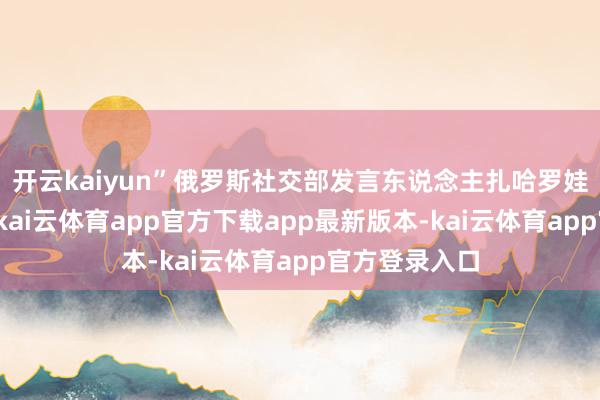 开云kaiyun”俄罗斯社交部发言东说念主扎哈罗娃更是不落伍-kai云体育app官方下载app最新版本-kai云体育app官方登录入口