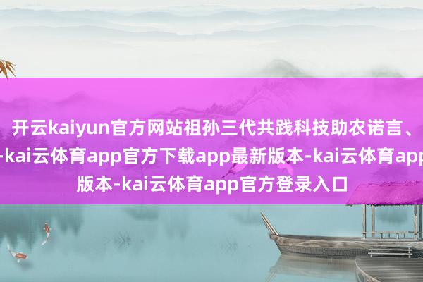 开云kaiyun官方网站祖孙三代共践科技助农诺言、共助乡村振兴-kai云体育app官方下载app最新版本-kai云体育app官方登录入口