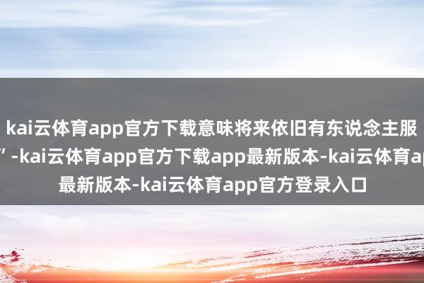 kai云体育app官方下载意味将来依旧有东说念主服气他们的“强劲”-kai云体育app官方下载app最新版本-kai云体育app官方登录入口