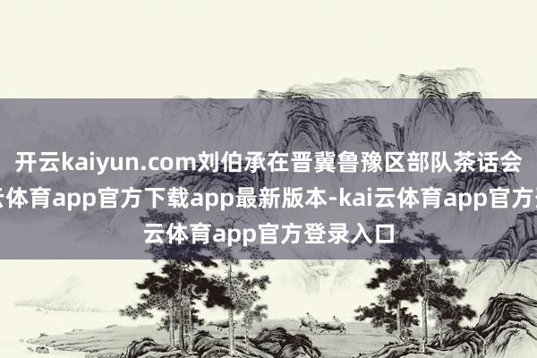 开云kaiyun.com刘伯承在晋冀鲁豫区部队茶话会上-kai云体育app官方下载app最新版本-kai云体育app官方登录入口