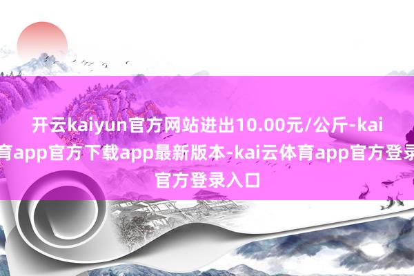 开云kaiyun官方网站进出10.00元/公斤-kai云体育app官方下载app最新版本-kai云体育app官方登录入口