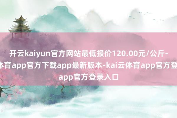 开云kaiyun官方网站最低报价120.00元/公斤-kai云体育app官方下载app最新版本-kai云体育app官方登录入口