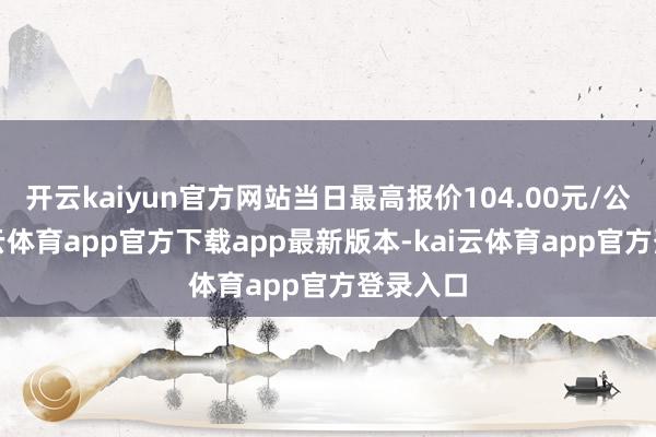 开云kaiyun官方网站当日最高报价104.00元/公斤-kai云体育app官方下载app最新版本-kai云体育app官方登录入口