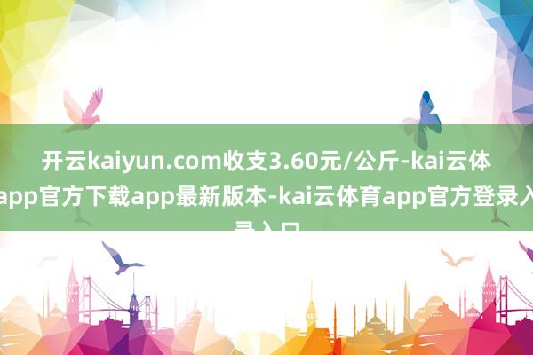 开云kaiyun.com收支3.60元/公斤-kai云体育app官方下载app最新版本-kai云体育app官方登录入口