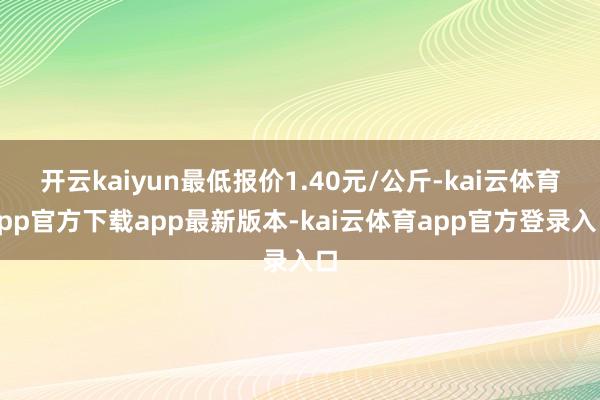 开云kaiyun最低报价1.40元/公斤-kai云体育app官方下载app最新版本-kai云体育app官方登录入口