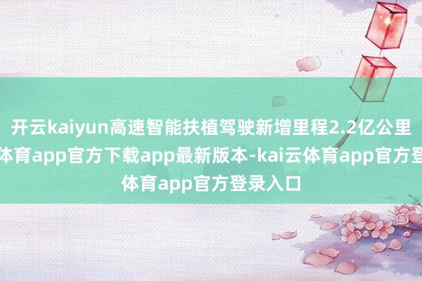 开云kaiyun高速智能扶植驾驶新增里程2.2亿公里-kai云体育app官方下载app最新版本-kai云体育app官方登录入口