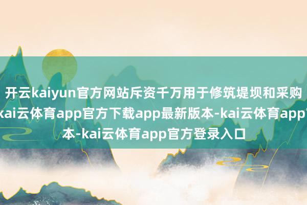 开云kaiyun官方网站斥资千万用于修筑堤坝和采购木料、石料-kai云体育app官方下载app最新版本-kai云体育app官方登录入口