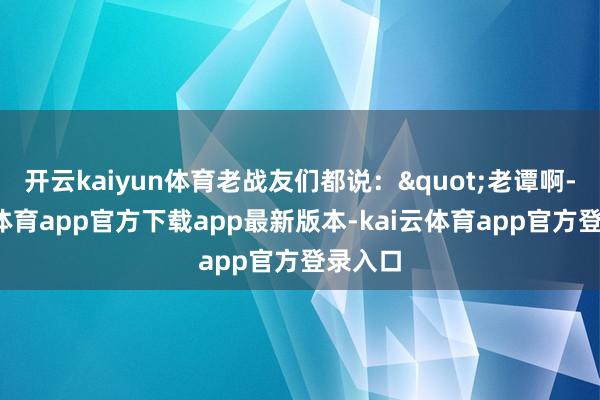 开云kaiyun体育老战友们都说："老谭啊-kai云体育app官方下载app最新版本-kai云体育app官方登录入口