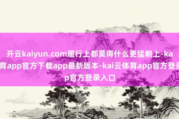 开云kaiyun.com履行上都莫得什么更猛朝上-kai云体育app官方下载app最新版本-kai云体育app官方登录入口