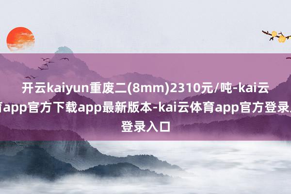 开云kaiyun重废二(8mm)2310元/吨-kai云体育app官方下载app最新版本-kai云体育app官方登录入口