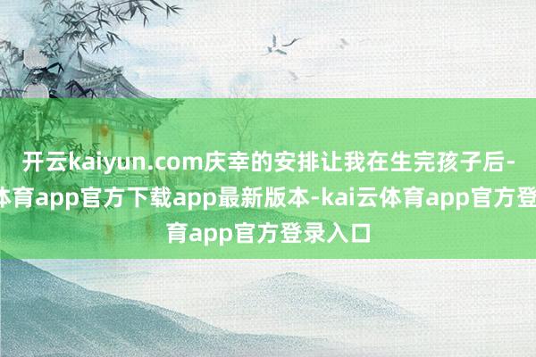 开云kaiyun.com庆幸的安排让我在生完孩子后-kai云体育app官方下载app最新版本-kai云体育app官方登录入口