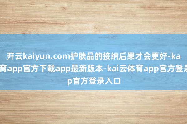 开云kaiyun.com护肤品的接纳后果才会更好-kai云体育app官方下载app最新版本-kai云体育app官方登录入口