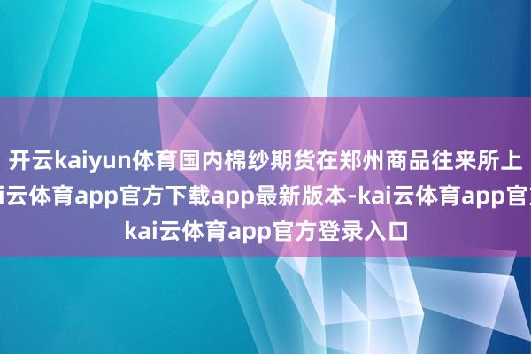 开云kaiyun体育国内棉纱期货在郑州商品往来所上市往来-kai云体育app官方下载app最新版本-kai云体育app官方登录入口