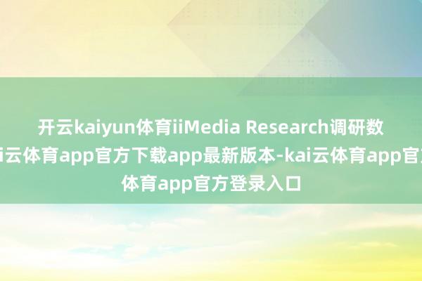 开云kaiyun体育iiMedia Research调研数据暴露-kai云体育app官方下载app最新版本-kai云体育app官方登录入口