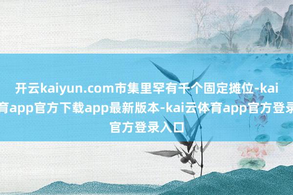 开云kaiyun.com市集里罕有千个固定摊位-kai云体育app官方下载app最新版本-kai云体育app官方登录入口