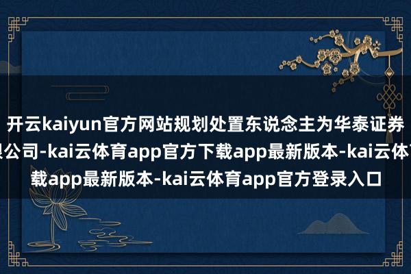 开云kaiyun官方网站规划处置东说念主为华泰证券(上海)钞票处置有限公司-kai云体育app官方下载app最新版本-kai云体育app官方登录入口