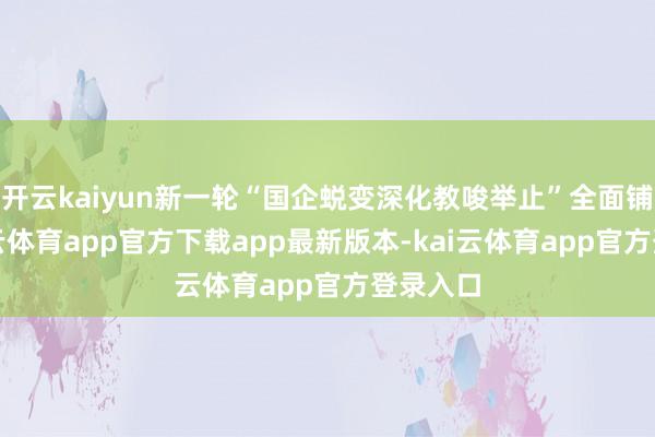 开云kaiyun新一轮“国企蜕变深化教唆举止”全面铺开-kai云体育app官方下载app最新版本-kai云体育app官方登录入口