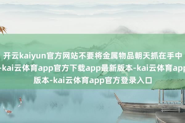 开云kaiyun官方网站不要将金属物品朝天抓在手中未必扛在肩上-kai云体育app官方下载app最新版本-kai云体育app官方登录入口