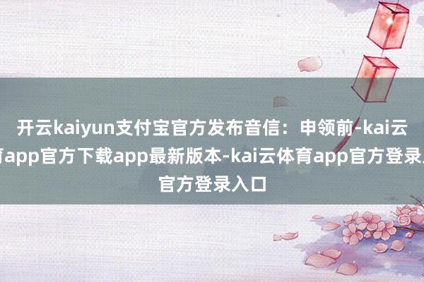 开云kaiyun支付宝官方发布音信：申领前-kai云体育app官方下载app最新版本-kai云体育app官方登录入口