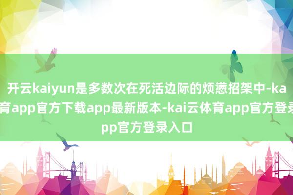 开云kaiyun是多数次在死活边际的烦懑招架中-kai云体育app官方下载app最新版本-kai云体育app官方登录入口