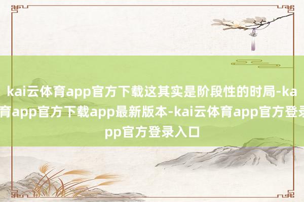 kai云体育app官方下载这其实是阶段性的时局-kai云体育app官方下载app最新版本-kai云体育app官方登录入口
