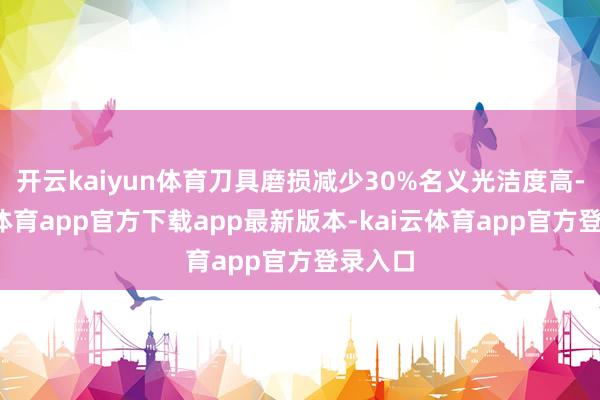 开云kaiyun体育刀具磨损减少30%名义光洁度高-kai云体育app官方下载app最新版本-kai云体育app官方登录入口
