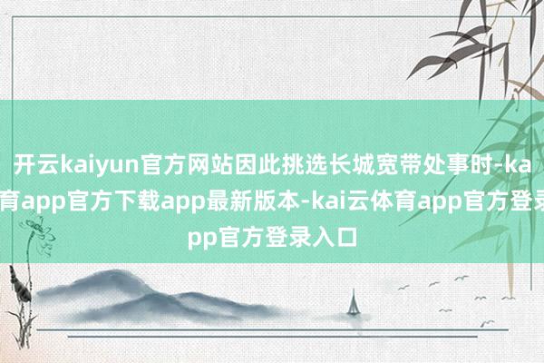 开云kaiyun官方网站因此挑选长城宽带处事时-kai云体育app官方下载app最新版本-kai云体育app官方登录入口
