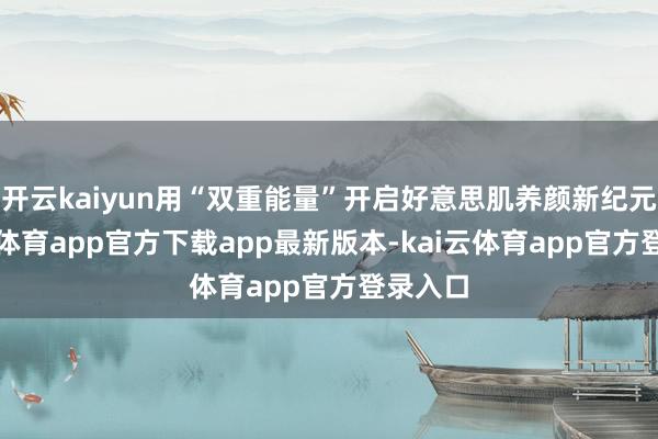 开云kaiyun用“双重能量”开启好意思肌养颜新纪元-kai云体育app官方下载app最新版本-kai云体育app官方登录入口