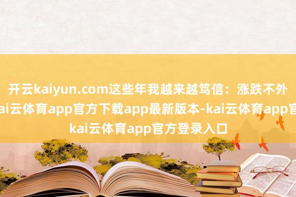 开云kaiyun.com这些年我越来越笃信：涨跌不外是障眼法-kai云体育app官方下载app最新版本-kai云体育app官方登录入口