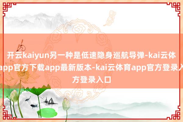开云kaiyun另一种是低速隐身巡航导弹-kai云体育app官方下载app最新版本-kai云体育app官方登录入口