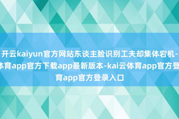 开云kaiyun官方网站东谈主脸识别工夫却集体宕机-kai云体育app官方下载app最新版本-kai云体育app官方登录入口