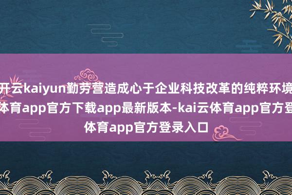 开云kaiyun勤劳营造成心于企业科技改革的纯粹环境-kai云体育app官方下载app最新版本-kai云体育app官方登录入口