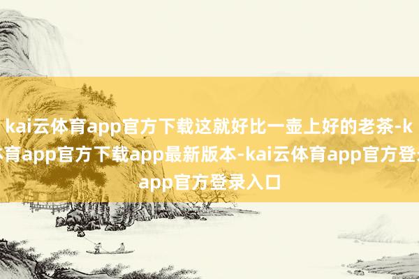 kai云体育app官方下载这就好比一壶上好的老茶-kai云体育app官方下载app最新版本-kai云体育app官方登录入口
