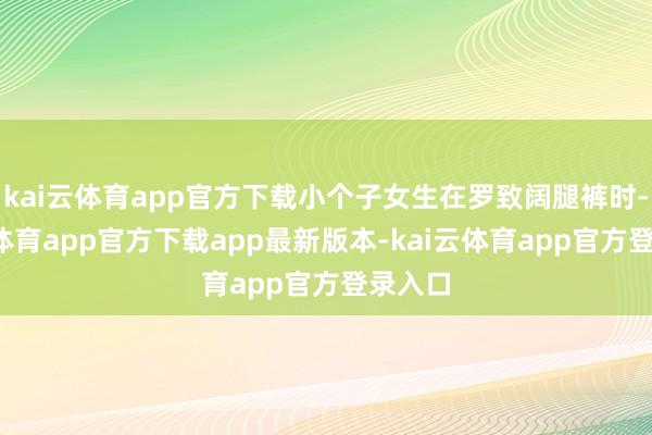 kai云体育app官方下载小个子女生在罗致阔腿裤时-kai云体育app官方下载app最新版本-kai云体育app官方登录入口