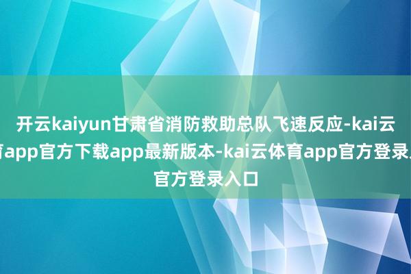 开云kaiyun甘肃省消防救助总队飞速反应-kai云体育app官方下载app最新版本-kai云体育app官方登录入口