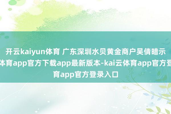 开云kaiyun体育 　　广东深圳水贝黄金商户吴倩暗示-kai云体育app官方下载app最新版本-kai云体育app官方登录入口