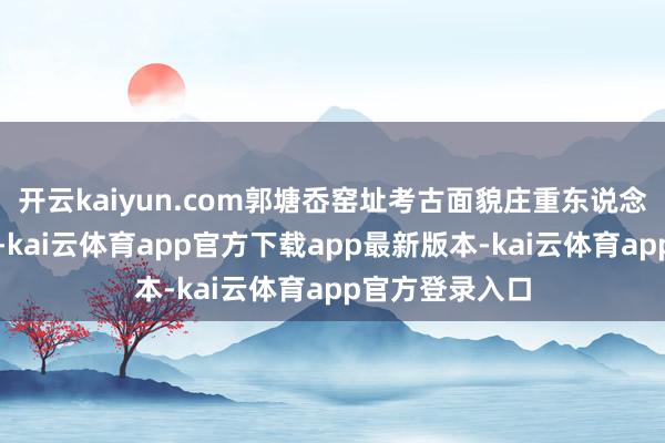 开云kaiyun.com郭塘岙窑址考古面貌庄重东说念主王光远先容-kai云体育app官方下载app最新版本-kai云体育app官方登录入口