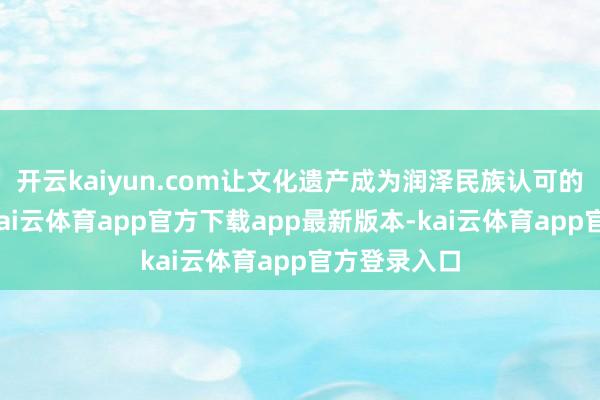 开云kaiyun.com让文化遗产成为润泽民族认可的精神纽带-kai云体育app官方下载app最新版本-kai云体育app官方登录入口