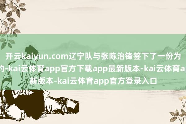 开云kaiyun.com辽宁队与张陈治锋签下了一份为期五年的B类契约-kai云体育app官方下载app最新版本-kai云体育app官方登录入口