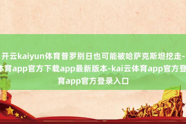 开云kaiyun体育普罗别日也可能被哈萨克斯坦挖走-kai云体育app官方下载app最新版本-kai云体育app官方登录入口