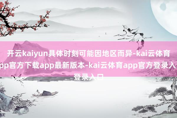 开云kaiyun具体时刻可能因地区而异-kai云体育app官方下载app最新版本-kai云体育app官方登录入口