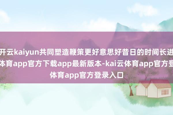 开云kaiyun共同塑造鞭策更好意思好昔日的时间长进-kai云体育app官方下载app最新版本-kai云体育app官方登录入口