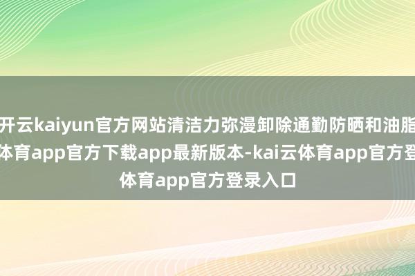 开云kaiyun官方网站清洁力弥漫卸除通勤防晒和油脂-kai云体育app官方下载app最新版本-kai云体育app官方登录入口